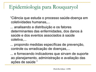 Epidemiologia para Rouquaryol
“Ciência que estuda o processo saúde-doença em
 coletividades humanas,...
... analisando a distribuição e os fatores
 determinantes das enfermidades, dos danos à
 saúde e dos eventos associados à saúde
 coletiva,...
... propondo medidas específicas de prevenção,
 controle ou erradicação de doenças,...
... e fornecendo indicadores que sirvam de suporte
 ao planejamento, administração e avaliação das
 ações de saúde ”
                           Profa Dra Liliane - UFPA
 