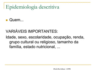 Epidemiologia descritiva

   Quem...

VARIÁVEIS IMPORTANTES:
Idade, sexo, escolaridade, ocupação, renda,
  grupo cultural ou religioso, tamanho da
  família, estado nutricional, ...




                          Profa Dra Liliane - UFPA
 