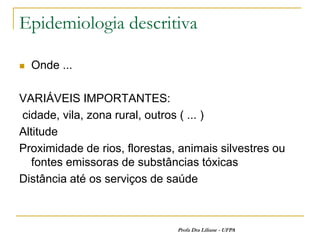 Epidemiologia descritiva

   Onde ...

VARIÁVEIS IMPORTANTES:
cidade, vila, zona rural, outros ( ... )
Altitude
Proximidade de rios, florestas, animais silvestres ou
   fontes emissoras de substâncias tóxicas
Distância até os serviços de saúde



                               Profa Dra Liliane - UFPA
 