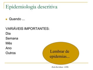 Epidemiologia descritiva

   Quando ...

VARIÁVEIS IMPORTANTES:
Dia
Semana
Mês
Ano
Outros                 Lembrar de
                      epidemias...

                       Profa Dra Liliane - UFPA
 