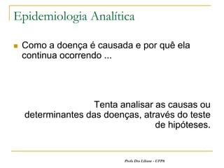 Epidemiologia Analítica

   Como a doença é causada e por quê ela
    continua ocorrendo ...




                    Tenta analisar as causas ou
    determinantes das doenças, através do teste
                                   de hipóteses.


                           Profa Dra Liliane - UFPA
 