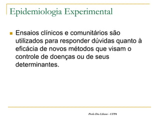 Epidemiologia Experimental

   Ensaios clínicos e comunitários são
    utilizados para responder dúvidas quanto à
    eficácia de novos métodos que visam o
    controle de doenças ou de seus
    determinantes.




                            Profa Dra Liliane - UFPA
 
