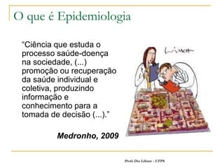 O que é Epidemiologia

 “Ciência que estuda o
 processo saúde-doença
 na sociedade, (...)
 promoção ou recuperação
 da saúde individual e
 coletiva, produzindo
 informação e
 conhecimento para a
 tomada de decisão (...).”

          Medronho, 2009

                             Profa Dra Liliane - UFPA
 