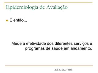 Epidemiologia de Avaliação

   E então...




     Mede a efetividade dos diferentes serviços e
           programas de saúde em andamento.




                            Profa Dra Liliane - UFPA
 