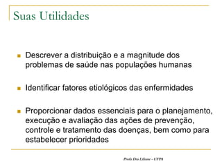Suas Utilidades

   Descrever a distribuição e a magnitude dos
    problemas de saúde nas populações humanas

   Identificar fatores etiológicos das enfermidades

   Proporcionar dados essenciais para o planejamento,
    execução e avaliação das ações de prevenção,
    controle e tratamento das doenças, bem como para
    estabelecer prioridades

                               Profa Dra Liliane - UFPA
 
