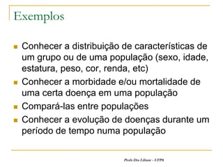Exemplos

   Conhecer a distribuição de características de
    um grupo ou de uma população (sexo, idade,
    estatura, peso, cor, renda, etc)
   Conhecer a morbidade e/ou mortalidade de
    uma certa doença em uma população
   Compará-las entre populações
   Conhecer a evolução de doenças durante um
    período de tempo numa população

                            Profa Dra Liliane - UFPA
 