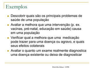 Exemplos
   Descobrir quais são os principais problemas de
    saúde de uma população
   Avaliar a melhora que uma intervenção (p. ex.
    vacinas, pré-natal, educação em saúde) causa
    em uma população
   Verificar qual a melhora que uma medicação
    pode trazer para uma doença ou agravo, e quais
    seus efeitos colaterais
   Avaliar o quanto um exame realmente diagnostica
    uma doença existente ou deixa de diagnosticar


                             Profa Dra Liliane - UFPA
 