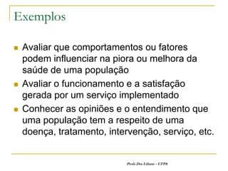 Exemplos

   Avaliar que comportamentos ou fatores
    podem influenciar na piora ou melhora da
    saúde de uma população
   Avaliar o funcionamento e a satisfação
    gerada por um serviço implementado
   Conhecer as opiniões e o entendimento que
    uma população tem a respeito de uma
    doença, tratamento, intervenção, serviço, etc.


                            Profa Dra Liliane - UFPA
 