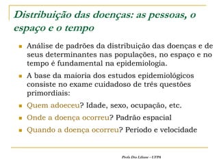 Distribuição das doenças: as pessoas, o
espaço e o tempo
    Análise de padrões da distribuição das doenças e de
     seus determinantes nas populações, no espaço e no
     tempo é fundamental na epidemiologia.
    A base da maioria dos estudos epidemiológicos
     consiste no exame cuidadoso de três questões
     primordiais:
    Quem adoeceu? Idade, sexo, ocupação, etc.
    Onde a doença ocorreu? Padrão espacial
    Quando a doença ocorreu? Período e velocidade


                              Profa Dra Liliane - UFPA
 