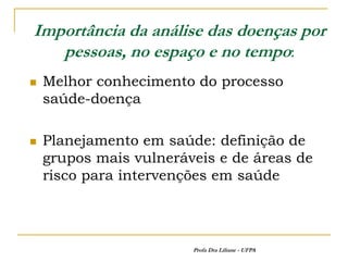Importância da análise das doenças por
   pessoas, no espaço e no tempo:
   Melhor conhecimento do processo
    saúde-doença

   Planejamento em saúde: definição de
    grupos mais vulneráveis e de áreas de
    risco para intervenções em saúde



                        Profa Dra Liliane - UFPA
 