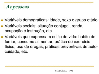 As pessoas

   Variáveis demográficas: idade, sexo e grupo etário
   Variáveis sociais: situação conjugal, renda,
    ocupação e instrução, etc.
   Variáveis que expressam estilo de vida: hábito de
    fumar, consumo alimentar, prática de exercício
    físico, uso de drogas, práticas preventivas de auto-
    cuidado, etc.



                                Profa Dra Liliane - UFPA
 