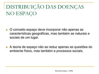 DISTRIBUIÇÃO DAS DOENÇAS
NO ESPAÇO

   O conceito espaço deve incorporar não apenas as
    características geográficas, mas também as naturais e
    sociais de um lugar.

   A teoria de espaço não se reduz apenas as questões do
    ambiente físico, mas também a processos sociais.




                                  Profa Dra Liliane - UFPA
 