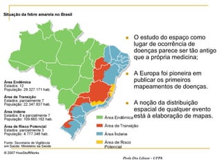     O estudo do espaço como
      lugar de ocorrência de
      doenças parece ser tão antigo
      que a própria medicina;

     A Europa foi pioneira em
      publicar os primeiros
      mapeamentos de doenças.

     A noção da distribuição
      espacial de qualquer evento
      está à elaboração de mapas.




Profa Dra Liliane - UFPA
 