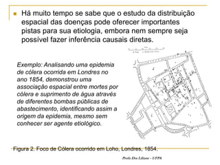     Há muito tempo se sabe que o estudo da distribuição
     espacial das doenças pode oferecer importantes
     pistas para sua etiologia, embora nem sempre seja
     possível fazer inferência causais diretas.


    Exemplo: Analisando uma epidemia
    de cólera ocorrida em Londres no
    ano 1854, demonstrou uma
    associação espacial entre mortes por
    cólera e suprimento de água através
    de diferentes bombas públicas de
    abastecimento, identificando assim a
    origem da epidemia, mesmo sem
    conhecer ser agente etiológico.



Figura 2. Foco de Cólera ocorrido em Loho, Londres, 1854.
                                           Profa Dra Liliane - UFPA
 