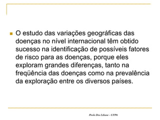    O estudo das variações geográficas das
    doenças no nível internacional têm obtido
    sucesso na identificação de possíveis fatores
    de risco para as doenças, porque eles
    exploram grandes diferenças, tanto na
    freqüência das doenças como na prevalência
    da exploração entre os diversos países.



                            Profa Dra Liliane - UFPA
 
