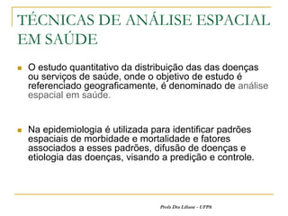 TÉCNICAS DE ANÁLISE ESPACIAL
EM SAÚDE
   O estudo quantitativo da distribuição das das doenças
    ou serviços de saúde, onde o objetivo de estudo é
    referenciado geograficamente, é denominado de análise
    espacial em saúde.


   Na epidemiologia é utilizada para identificar padrões
    espaciais de morbidade e mortalidade e fatores
    associados a esses padrões, difusão de doenças e
    etiologia das doenças, visando a predição e controle.




                                  Profa Dra Liliane - UFPA
 