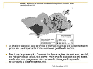    A analise espacial das doenças e demais eventos de saúde também
    pode ser um importante instrumento na gestão de saúde.

   Medidas de prevenção: Deve-se implantar ações de saúde no sentido
    de reduzir essas taxas, tais como: melhoria na assistência pré-natal,
    melhorias nos programas de controle de doenças do aparelho
    respiratório e gastrintestinal, etc.
                                        Profa Dra Liliane - UFPA
 