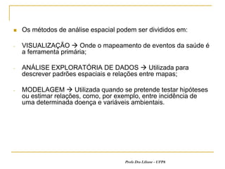    Os métodos de análise espacial podem ser divididos em:

-   VISUALIZAÇÃO  Onde o mapeamento de eventos da saúde é
    a ferramenta primária;

-   ANÁLISE EXPLORATÓRIA DE DADOS  Utilizada para
    descrever padrões espaciais e relações entre mapas;

-   MODELAGEM  Utilizada quando se pretende testar hipóteses
    ou estimar relações, como, por exemplo, entre incidência de
    uma determinada doença e variáveis ambientais.




                                     Profa Dra Liliane - UFPA
 