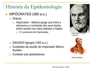 História da Epidemiologia
   HIPÓCRATES (360 a.c.)
       Grécia:
           Hipócrates – Médico grego que tinha a
            estrutura e o conteúdo dos seus textos
            sobre saúde com clara adesão a Higéia;
               O Juramento de Hipócrates.                              Hipócrates – Pai da
                                                                        medicina.




       GALENO (grego) (162 a.c.)
       Cuidados de saúde do imperador Marco
        Aurélio.
       Cuidado aos gladiadores.
                                                                        Cláudio Galeno




                                             Profa Dra Liliane - UFPA
 