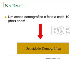 No Brasil ...

   Um censo demográfico é feito a cada 10
    (dez) anos!




              Densidade Demográfica

                           Profa Dra Liliane - UFPA
 