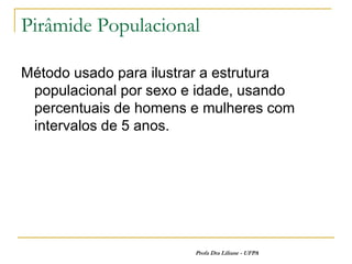Pirâmide Populacional

Método usado para ilustrar a estrutura
 populacional por sexo e idade, usando
 percentuais de homens e mulheres com
 intervalos de 5 anos.




                        Profa Dra Liliane - UFPA
 