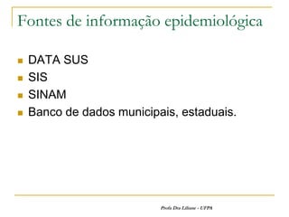 Fontes de informação epidemiológica

   DATA SUS
   SIS
   SINAM
   Banco de dados municipais, estaduais.




                           Profa Dra Liliane - UFPA
 