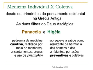 Medicina Individual X Coletiva
desde os primórdios do pensamento ocidental
              na Grécia Antiga
     As duas filhas do Deus Asclépios:

          Panacéia e Higéia
   padroeira da medicina    apregoava a saúde como
  curativa, realizada por   resultante da harmonia
      meio de manobras,     dos homens e dos
  encantamentos, preces     ambientes, por ações
    e uso de pharmakon      preventivas e coletivas


                            Profa Dra Liliane - UFPA
 