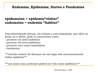 Endemias, Epidemias, Surtos e Pandemias


epidemeion = epidemia“visitar”
endemeion = endemia “habitar”


Uma determinada doença, em relação a uma população, que afete ou
possa vir a afetar, pode se caracterizar como:
- presente em nível endêmico
- presente em nível epidêmico
- presente com casos esporádicos
- inexistente

***elevado número de doenças em um lugar não necessariamente
indica epidemia***

***um único caso autóctone poderá ser tido como epidêmico***

                                       Profa Dra Liliane - UFPA
 