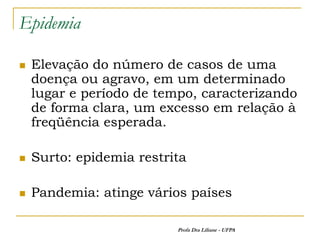 Epidemia

   Elevação do número de casos de uma
    doença ou agravo, em um determinado
    lugar e período de tempo, caracterizando
    de forma clara, um excesso em relação à
    freqüência esperada.

   Surto: epidemia restrita

   Pandemia: atinge vários países

                          Profa Dra Liliane - UFPA
 