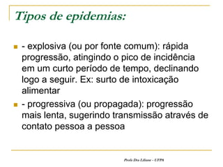 Tipos de epidemias:

   - explosiva (ou por fonte comum): rápida
    progressão, atingindo o pico de incidência
    em um curto período de tempo, declinando
    logo a seguir. Ex: surto de intoxicação
    alimentar
   - progressiva (ou propagada): progressão
    mais lenta, sugerindo transmissão através de
    contato pessoa a pessoa


                            Profa Dra Liliane - UFPA
 