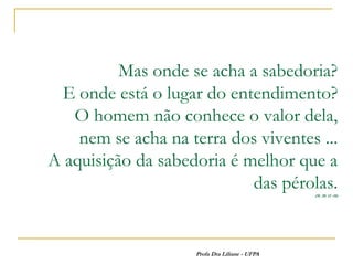 Mas onde se acha a sabedoria?
  E onde está o lugar do entendimento?
   O homem não conhece o valor dela,
    nem se acha na terra dos viventes ...
A aquisição da sabedoria é melhor que a
                            das pérolas.       (Sl. 28: 12 -18)




                    Profa Dra Liliane - UFPA
 