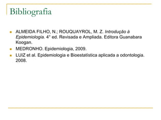 Bibliografia

   ALMEIDA FILHO, N.; ROUQUAYROL, M. Z. Introdução à
    Epidemiologia. 4° ed. Revisada e Ampliada. Editora Guanabara
    Koogan.
   MEDRONHO. Epidemiologia, 2009.
   LUIZ et al. Epidemiologia e Bioestatística aplicada a odontologia.
    2008.
 