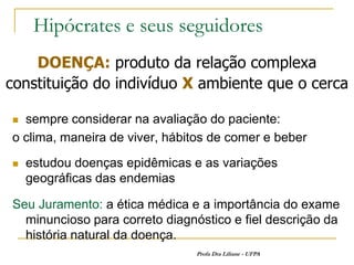 Hipócrates e seus seguidores
    DOENÇA: produto da relação complexa
constituição do indivíduo X ambiente que o cerca

 sempre considerar na avaliação do paciente:
o clima, maneira de viver, hábitos de comer e beber
   estudou doenças epidêmicas e as variações
    geográficas das endemias

Seu Juramento: a ética médica e a importância do exame
  minuncioso para correto diagnóstico e fiel descrição da
  história natural da doença.
                                Profa Dra Liliane - UFPA
 