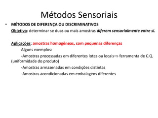 Métodos Sensoriais
• MÉTODOS DE DIFERENÇA OU DISCRIMINATIVOS
Objetivo: determinar se duas ou mais amostras diferem sensorialmente entre si.
Aplicações: amostras homogêneas, com pequenas diferenças
Alguns exemplos:
-Amostras processadas em diferentes lotes ou locais ferramenta de C.Q.
(uniformidade do produto)
-Amostras armazenadas em condições distintas
-Amostras acondicionadas em embalagens diferentes
 