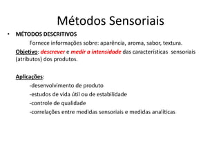 Métodos Sensoriais
• MÉTODOS DESCRITIVOS
Fornece informações sobre: aparência, aroma, sabor, textura.
Objetivo: descrever e medir a intensidade das características sensoriais
(atributos) dos produtos.
Aplicações:
-desenvolvimento de produto
-estudos de vida útil ou de estabilidade
-controle de qualidade
-correlações entre medidas sensoriais e medidas analíticas
 