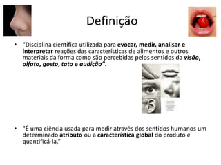 Definição
• “Disciplina científica utilizada para evocar, medir, analisar e
interpretar reações das características de alimentos e outros
materiais da forma como são percebidas pelos sentidos da visão,
olfato, gosto, tato e audição”.
• “É uma ciência usada para medir através dos sentidos humanos um
determinado atributo ou a característica global do produto e
quantificá-la.”
 