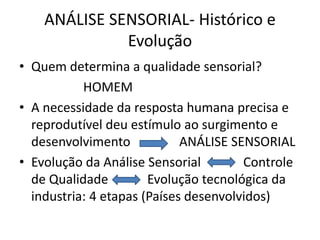 ANÁLISE SENSORIAL- Histórico e
Evolução
• Quem determina a qualidade sensorial?
HOMEM
• A necessidade da resposta humana precisa e
reprodutível deu estímulo ao surgimento e
desenvolvimento ANÁLISE SENSORIAL
• Evolução da Análise Sensorial Controle
de Qualidade Evolução tecnológica da
industria: 4 etapas (Países desenvolvidos)
 