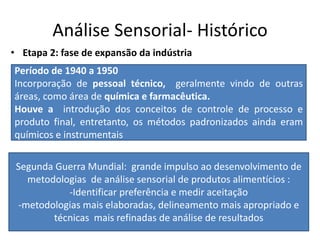 Análise Sensorial- Histórico
• Etapa 2: fase de expansão da indústria
Período de 1940 a 1950
Incorporação de pessoal técnico, geralmente vindo de outras
áreas, como área de química e farmacêutica.
Houve a introdução dos conceitos de controle de processo e
produto final, entretanto, os métodos padronizados ainda eram
químicos e instrumentais
Segunda Guerra Mundial: grande impulso ao desenvolvimento de
metodologias de análise sensorial de produtos alimentícios :
-Identificar preferência e medir aceitação
-metodologias mais elaboradas, delineamento mais apropriado e
técnicas mais refinadas de análise de resultados
 
