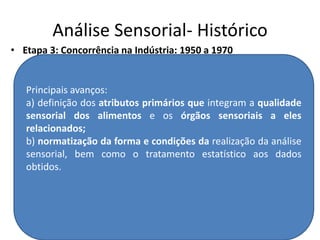 Análise Sensorial- Histórico
• Etapa 3: Concorrência na Indústria: 1950 a 1970
Principais avanços:
a) definição dos atributos primários que integram a qualidade
sensorial dos alimentos e os órgãos sensoriais a eles
relacionados;
b) normatização da forma e condições da realização da análise
sensorial, bem como o tratamento estatístico aos dados
obtidos.
 