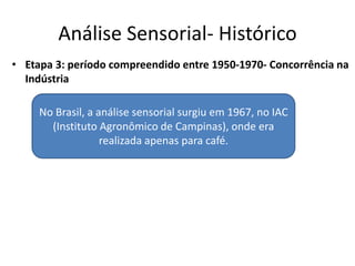 Análise Sensorial- Histórico
• Etapa 3: período compreendido entre 1950-1970- Concorrência na
Indústria
No Brasil, a análise sensorial surgiu em 1967, no IAC
(Instituto Agronômico de Campinas), onde era
realizada apenas para café.
 