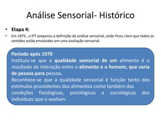 Análise Sensorial- Histórico
• Etapa 4:
• Em 1975 , o IFT preparou a definição da análise sensorial, onde ficou claro que todos os
sentidos estão envolvidos em uma avaliação sensorial.
Período após 1970
Instituiu-se que a qualidade sensorial de um alimento é o
resultado da interação entre o alimento e o homem, que varia
de pessoa para pessoa.
Reconhece-se que a qualidade sensorial é função tanto dos
estímulos procedentes dos alimentos como também das
condições fisiológicas, psicológicas e sociológicas dos
indivíduos que o avaliam.
 