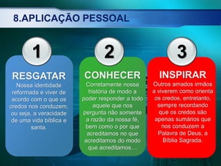 8.APLICAÇÃO PESSOAL
RESGATAR
Nossa identidade
reformada e viver de
acordo com o que os
credos nos conduzem,
ou seja, a veracidade
de uma vida bíblica e
santa.
3
INSPIRAR
Outros amados irmãos
a viverem como orienta
os credos, entretanto,
sempre recordando
que os credos são
apenas sumários que
nos conduzem a
Palavra de Deus, a
Bíblia Sagrada.
CONHECER
Corretamente nossa
história de modo a
poder responder a todo
aquele que nos
pergunta não somente
a razão da nossa fé,
bem como o por que
acreditamos no que
acreditamos do modo
que acreditamos…
21
 