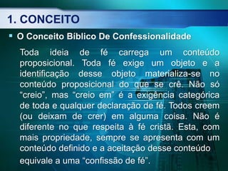 1. CONCEITO
 O Conceito Bíblico De Confessionalidade
Toda ideia de fé carrega um conteúdo
proposicional. Toda fé exige um objeto e a
identificação desse objeto materializa-se no
conteúdo proposicional do que se crê. Não só
“creio”, mas “creio em” é a exigência categórica
de toda e qualquer declaração de fé. Todos creem
(ou deixam de crer) em alguma coisa. Não é
diferente no que respeita à fé cristã. Esta, com
mais propriedade, sempre se apresenta com um
conteúdo definido e a aceitação desse conteúdo
equivale a uma “confissão de fé”.
 