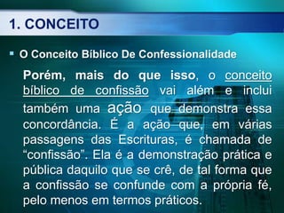1. CONCEITO
 O Conceito Bíblico De Confessionalidade
Porém, mais do que isso, o conceito
bíblico de confissão vai além e inclui
também uma ação que demonstra essa
concordância. É a ação que, em várias
passagens das Escrituras, é chamada de
“confissão”. Ela é a demonstração prática e
pública daquilo que se crê, de tal forma que
a confissão se confunde com a própria fé,
pelo menos em termos práticos.
 