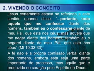 2. VIVENDO O CONCEITO
Jesus certamente estava se referindo a este
sentido quando disse: “...portanto, todo
aquele que me confessar diante dos
homens, também eu o confessarei diante de
meu Pai, que está nos céus; mas aquele que
me negar diante dos homens, também eu o
negarei diante de meu Pai, que está nos
céus” (Mt 10.32-33).
A fé não é a própria confissão verbal diante
dos homens, embora esta seja uma parte
importante do processo, mas aquilo que é
produzido no coração pelo Espírito de Deus.
 