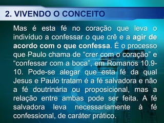 2. VIVENDO O CONCEITO
Mas é esta fé no coração que leva o
indivíduo a confessar o que crê e a agir de
acordo com o que confessa. É o processo
que Paulo chama de “crer com o coração” e
“confessar com a boca”, em Romanos 10.9-
10. Pode-se alegar que esta fé da qual
Jesus e Paulo tratam é a fé salvadora e não
a fé doutrinária ou proposicional, mas a
relação entre ambas pode ser feita. A fé
salvadora leva necessariamente à fé
confessional, de caráter prático.
 