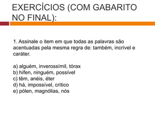 EXERCÍCIOS (COM GABARITO
NO FINAL):
1. Assinale o item em que todas as palavras são
acentuadas pela mesma regra de: também, incrível e
caráter.
a) alguém, inverossímil, tórax
b) hífen, ninguém, possível
c) têm, anéis, éter
d) há, impossível, crítico
e) pólen, magnólias, nós
 
