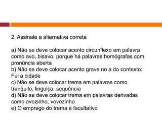 2. Assinale a alternativa correta
a) Não se deve colocar acento circunflexo em palavra
como avo, bisavo, porque há palavras homógrafas com
pronúncia aberta
b) Não se deve colocar acento grave no a do contexto:
Fui a cidade
c) Não se deve colocar trema em palavras como
tranquilo, linguiça, sequência
d) Não se deve colocar trema em palavras derivadas
como avozinho, vovozinho
e) O emprego do trema é facultativo
 