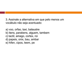 3. Assinale a alternativa em que pelo menos um
vocábulo não seja acentuado:
a) voo, orfao, taxi, balaustre
b) itens, parabens, alguem, tambem
c) tactil, amago, cortex, roi
d) papeis, onix, bau, ambar
e) hifen, cipos, leem, pe
 