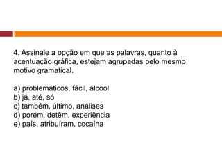 4. Assinale a opção em que as palavras, quanto à
acentuação gráfica, estejam agrupadas pelo mesmo
motivo gramatical.
a) problemáticos, fácil, álcool
b) já, até, só
c) também, último, análises
d) porém, detêm, experiência
e) país, atribuíram, cocaína
 